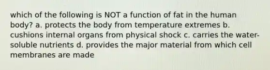 which of the following is NOT a function of fat in the human body? a. protects the body from temperature extremes b. cushions internal organs from physical shock c. carries the water-soluble nutrients d. provides the major material from which cell membranes are made