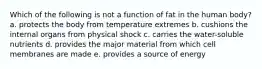 Which of the following is not a function of fat in the human body? a. protects the body from temperature extremes b. cushions the internal organs from physical shock c. carries the water-soluble nutrients d. provides the major material from which cell membranes are made e. provides a source of energy