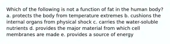 Which of the following is not a function of fat in the human body? a. protects the body from temperature extremes b. cushions the internal organs from physical shock c. carries the water-soluble nutrients d. provides the major material from which cell membranes are made e. provides a source of energy