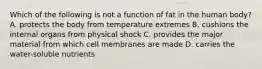 Which of the following is not a function of fat in the human body? A. protects the body from temperature extremes B. cushions the internal organs from physical shock C. provides the major material from which cell membranes are made D. carries the water-soluble nutrients