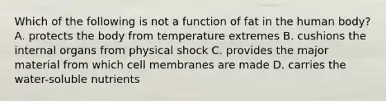 Which of the following is not a function of fat in the human body? A. protects the body from temperature extremes B. cushions the internal organs from physical shock C. provides the major material from which cell membranes are made D. carries the water-soluble nutrients