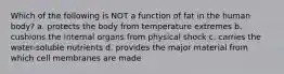 Which of the following is NOT a function of fat in the human body? a. protects the body from temperature extremes b. cushions the internal organs from physical shock c. carries the water-soluble nutrients d. provides the major material from which cell membranes are made