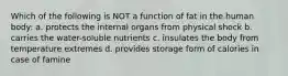 Which of the following is NOT a function of fat in the human body: a. protects the internal organs from physical shock b. carries the water-soluble nutrients c. insulates the body from temperature extremes d. provides storage form of calories in case of famine