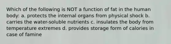 Which of the following is NOT a function of fat in the human body: a. protects the internal organs from physical shock b. carries the water-soluble nutrients c. insulates the body from temperature extremes d. provides storage form of calories in case of famine