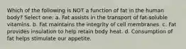 Which of the following is NOT a function of fat in the human body? Select one: a. Fat assists in the transport of fat-soluble vitamins. b. Fat maintains the integrity of cell membranes. c. Fat provides insulation to help retain body heat. d. Consumption of fat helps stimulate our appetite.