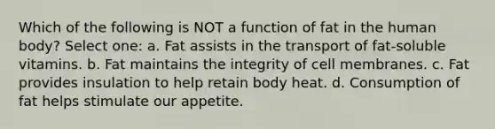 Which of the following is NOT a function of fat in the human body? Select one: a. Fat assists in the transport of fat-soluble vitamins. b. Fat maintains the integrity of cell membranes. c. Fat provides insulation to help retain body heat. d. Consumption of fat helps stimulate our appetite.