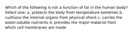 Which of the following is not a function of fat in the human body? Select one: a. protects the body from temperature extremes b. cushions the internal organs from physical shock c. carries the water-soluble nutrients d. provides the major material from which cell membranes are made