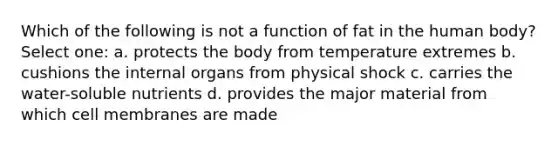 Which of the following is not a function of fat in the human body? Select one: a. protects the body from temperature extremes b. cushions the internal organs from physical shock c. carries the water-soluble nutrients d. provides the major material from which cell membranes are made