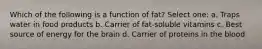 Which of the following is a function of fat? Select one: a. Traps water in food products b. Carrier of fat-soluble vitamins c. Best source of energy for the brain d. Carrier of proteins in the blood