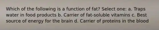 Which of the following is a function of fat? Select one: a. Traps water in food products b. Carrier of fat-soluble vitamins c. Best source of energy for the brain d. Carrier of proteins in the blood