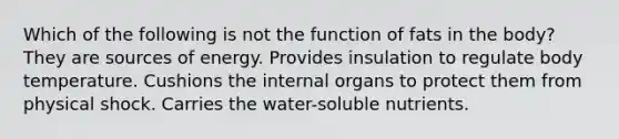 Which of the following is not the function of fats in the body? They are sources of energy. Provides insulation to regulate body temperature. Cushions the internal organs to protect them from physical shock. Carries the water-soluble nutrients.