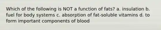 Which of the following is NOT a function of fats? a. insulation b. fuel for body systems c. absorption of fat-soluble vitamins d. to form important components of blood