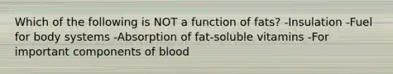 Which of the following is NOT a function of fats? -Insulation -Fuel for body systems -Absorption of fat-soluble vitamins -For important components of blood