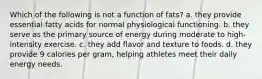 Which of the following is not a function of fats? a. they provide essential fatty acids for normal physiological functioning. b. they serve as the primary source of energy during moderate to high-intensity exercise. c. they add flavor and texture to foods. d. they provide 9 calories per gram, helping athletes meet their daily energy needs.