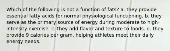 Which of the following is not a function of fats? a. they provide essential fatty acids for normal physiological functioning. b. they serve as the primary source of energy during moderate to high-intensity exercise. c. they add flavor and texture to foods. d. they provide 9 calories per gram, helping athletes meet their daily energy needs.