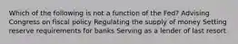 Which of the following is not a function of the Fed? Advising Congress on fiscal policy Regulating the supply of money Setting reserve requirements for banks Serving as a lender of last resort