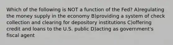 Which of the following is NOT a function of the Fed? A)regulating the money supply in the economy B)providing a system of check collection and clearing for depository institutions C)offering credit and loans to the U.S. public D)acting as government's fiscal agent