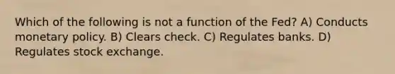 Which of the following is not a function of the Fed? A) Conducts monetary policy. B) Clears check. C) Regulates banks. D) Regulates stock exchange.