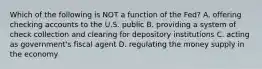 Which of the following is NOT a function of the​ Fed? A. offering checking accounts to the U.S. public B. providing a system of check collection and clearing for depository institutions C. acting as​ government's fiscal agent D. regulating the money supply in the economy