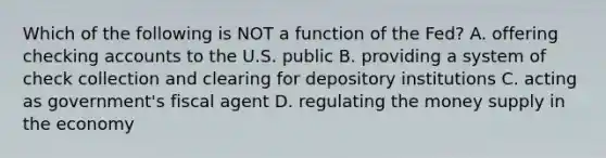 Which of the following is NOT a function of the​ Fed? A. offering checking accounts to the U.S. public B. providing a system of check collection and clearing for depository institutions C. acting as​ government's fiscal agent D. regulating the money supply in the economy