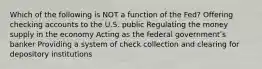 Which of the following is NOT a function of the Fed? Offering checking accounts to the U.S. public Regulating the money supply in the economy Acting as the federal governmentʹs banker Providing a system of check collection and clearing for depository institutions