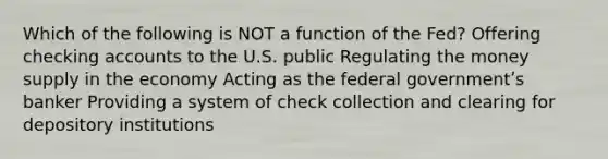 Which of the following is NOT a function of the Fed? Offering checking accounts to the U.S. public Regulating the money supply in the economy Acting as the federal governmentʹs banker Providing a system of check collection and clearing for depository institutions