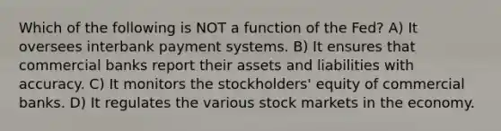 Which of the following is NOT a function of the Fed? A) It oversees interbank payment systems. B) It ensures that commercial banks report their assets and liabilities with accuracy. C) It monitors the stockholders' equity of commercial banks. D) It regulates the various stock markets in the economy.