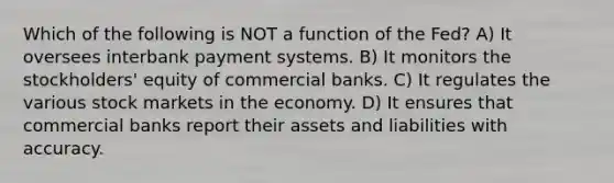 Which of the following is NOT a function of the Fed? A) It oversees interbank payment systems. B) It monitors the stockholders' equity of commercial banks. C) It regulates the various stock markets in the economy. D) It ensures that commercial banks report their assets and liabilities with accuracy.