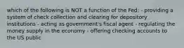 which of the following is NOT a function of the Fed: - providing a system of check collection and clearing for depository institutions - acting as government's fiscal agent - regulating the money supply in the economy - offering checking accounts to the US public