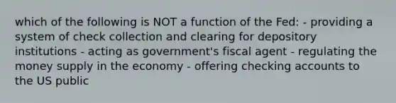 which of the following is NOT a function of the Fed: - providing a system of check collection and clearing for depository institutions - acting as government's fiscal agent - regulating the money supply in the economy - offering checking accounts to the US public