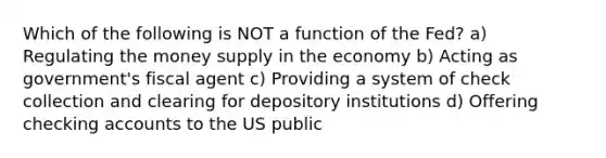 Which of the following is NOT a function of the Fed? a) Regulating the money supply in the economy b) Acting as government's fiscal agent c) Providing a system of check collection and clearing for depository institutions d) Offering checking accounts to the US public