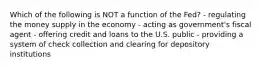 Which of the following is NOT a function of the Fed? - regulating the money supply in the economy - acting as government's fiscal agent - offering credit and loans to the U.S. public - providing a system of check collection and clearing for depository institutions