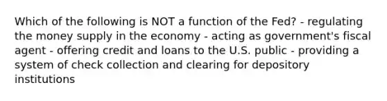 Which of the following is NOT a function of the Fed? - regulating the money supply in the economy - acting as government's fiscal agent - offering credit and loans to the U.S. public - providing a system of check collection and clearing for depository institutions