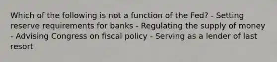 Which of the following is not a function of the Fed? - Setting reserve requirements for banks - Regulating the supply of money - Advising Congress on fiscal policy - Serving as a lender of last resort