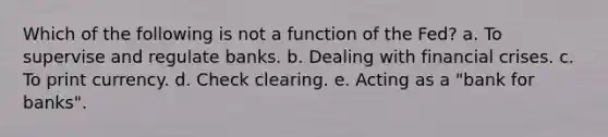 Which of the following is not a function of the Fed? a. To supervise and regulate banks. b. Dealing with financial crises. c. To print currency. d. Check clearing. e. Acting as a "bank for banks".