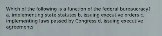 Which of the following is a function of the federal bureaucracy? a. implementing state statutes b. issuing executive orders c. implementing laws passed by Congress d. issuing executive agreements