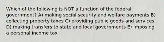 Which of the following is NOT a function of the federal government? A) making social security and welfare payments B) collecting property taxes C) providing public goods and services D) making transfers to state and local governments E) imposing a personal income tax