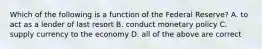 Which of the following is a function of the Federal Reserve? A. to act as a lender of last resort B. conduct monetary policy C. supply currency to the economy D. all of the above are correct