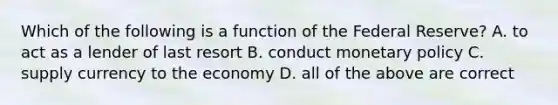 Which of the following is a function of the Federal Reserve? A. to act as a lender of last resort B. conduct monetary policy C. supply currency to the economy D. all of the above are correct