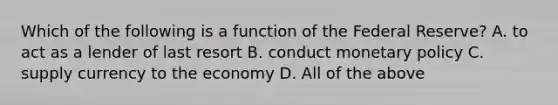 Which of the following is a function of the Federal Reserve? A. to act as a lender of last resort B. conduct <a href='https://www.questionai.com/knowledge/kEE0G7Llsx-monetary-policy' class='anchor-knowledge'>monetary policy</a> C. supply currency to the economy D. All of the above