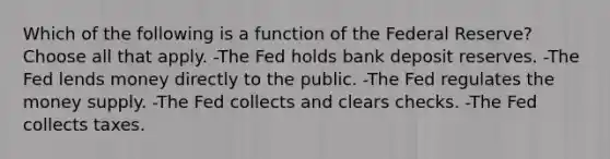 Which of the following is a function of the Federal Reserve? Choose all that apply. -The Fed holds bank deposit reserves. -The Fed lends money directly to the public. -The Fed regulates the money supply. -The Fed collects and clears checks. -The Fed collects taxes.