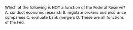 Which of the following is NOT a function of the Federal Reserve? A. conduct economic research B. regulate brokers and insurance companies C. evaluate bank mergers D. These are all functions of the Fed.