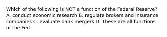 Which of the following is NOT a function of the Federal Reserve? A. conduct economic research B. regulate brokers and insurance companies C. evaluate bank mergers D. These are all functions of the Fed.