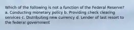 Which of the following is not a function of the Federal Reserve? a. Conducting monetary policy b. Providing check clearing services c. Distributing new currency d. Lender of last resort to the federal government