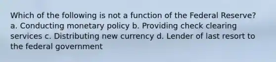 Which of the following is not a function of the Federal Reserve? a. Conducting <a href='https://www.questionai.com/knowledge/kEE0G7Llsx-monetary-policy' class='anchor-knowledge'>monetary policy</a> b. Providing check clearing services c. Distributing new currency d. Lender of last resort to the federal government