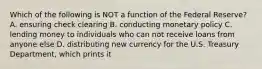 Which of the following is NOT a function of the Federal​ Reserve? A. ensuring check clearing B. conducting monetary policy C. lending money to individuals who can not receive loans from anyone else D. distributing new currency for the U.S. Treasury​ Department, which prints it