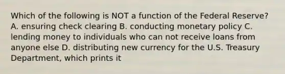 Which of the following is NOT a function of the Federal​ Reserve? A. ensuring check clearing B. conducting monetary policy C. lending money to individuals who can not receive loans from anyone else D. distributing new currency for the U.S. Treasury​ Department, which prints it