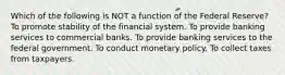 Which of the following is NOT a function of the Federal Reserve? To promote stability of the financial system. To provide banking services to commercial banks. To provide banking services to the federal government. To conduct monetary policy. To collect taxes from taxpayers.