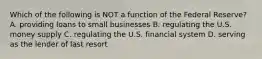 Which of the following is NOT a function of the Federal Reserve? A. providing loans to small businesses B. regulating the U.S. money supply C. regulating the U.S. financial system D. serving as the lender of last resort