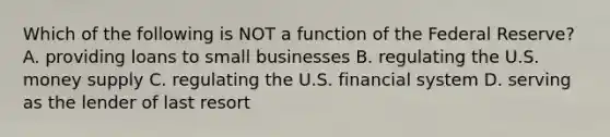 Which of the following is NOT a function of the Federal Reserve? A. providing loans to small businesses B. regulating the U.S. money supply C. regulating the U.S. financial system D. serving as the lender of last resort